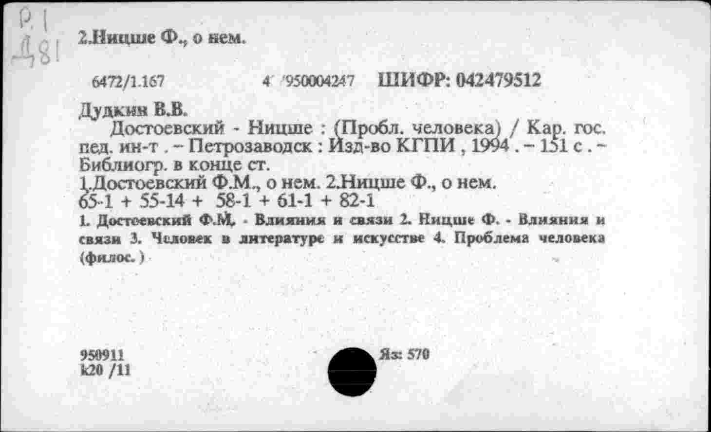 ﻿2.Ницше Ф.,, о нем.
6472/1.167	4 '950004247 ШИФР: 042479512
Дудкин В.В.
Достоевский - Ницше : (Пробл. человека) / Кар. гос. пед. ин-т. - Петрозаводск : Изд-во КГПИ , 1994 . -151 с . -Библиогр. в конце ст.
1.Достоевский Ф.М., о нем. 2Лицше Ф., о нем.
65 1 + 55-14 + 58-1 + 61-1 + 82-1
1. Достоевский Ф.М, - Влияния и связи 2. Ницше Ф. - Влияния и связи 3. Человек в литературе и искусстве 4. Проблема человека (филос.)
950911
К20 /11
Яж 570